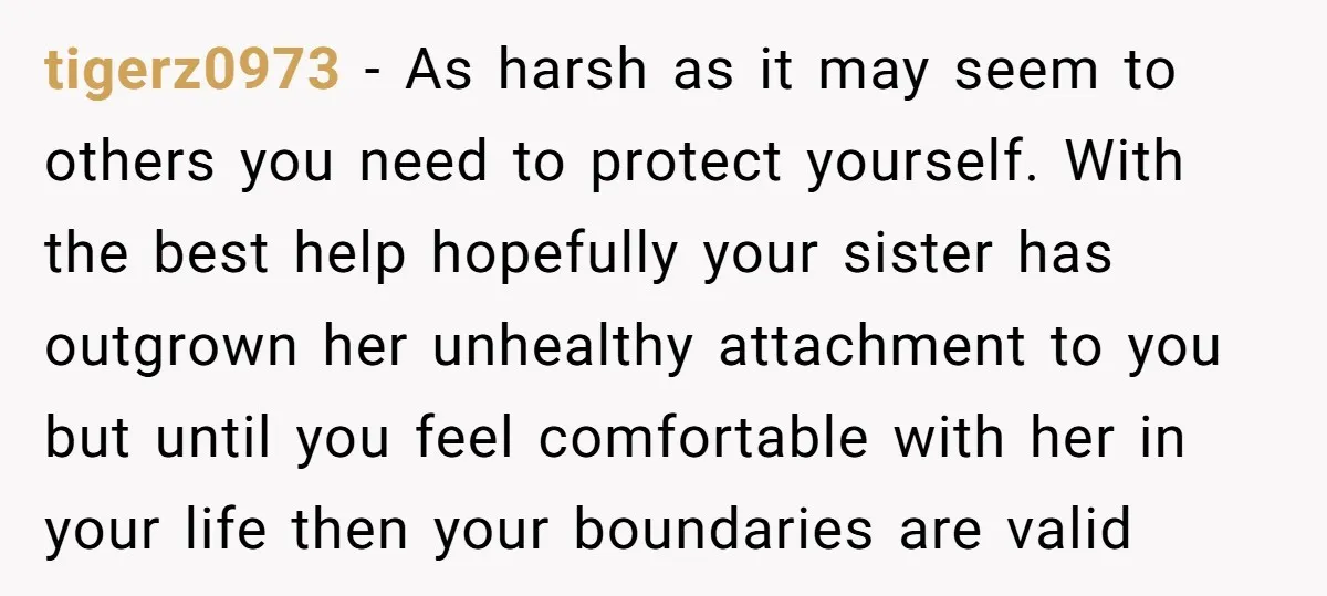 tigerz0973 - As harsh as it may seem to others you need to protect yourself. With the best help hopefully your sister has outgrown her unhealthy attachment to you but...