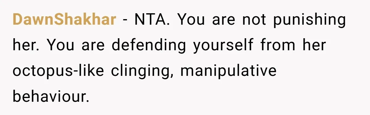DawnShakhar - NTA. You are not punishing her. You are defending yourself from her octopus-like clinging, manipulative behaviour.
