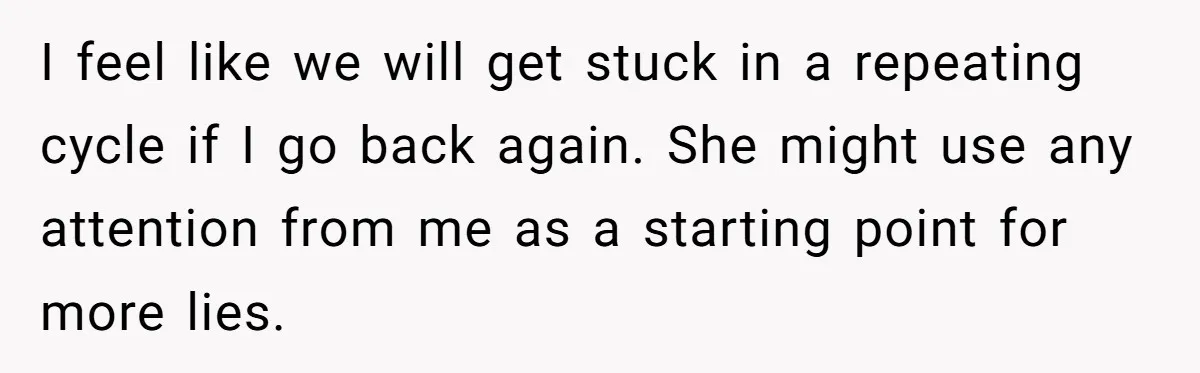 I feel like we will get stuck in a repeating cycle if I go back again. She might use any attention from me as a starting point for more lies.