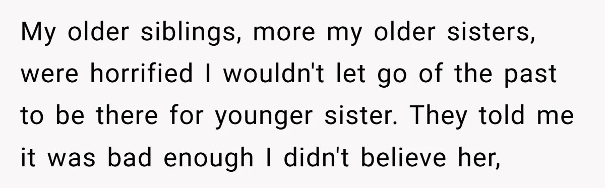 My older siblings, more my older sisters, were horrified I wouldn't let go of the past to be there for younger sister. They told me it was bad enough I...