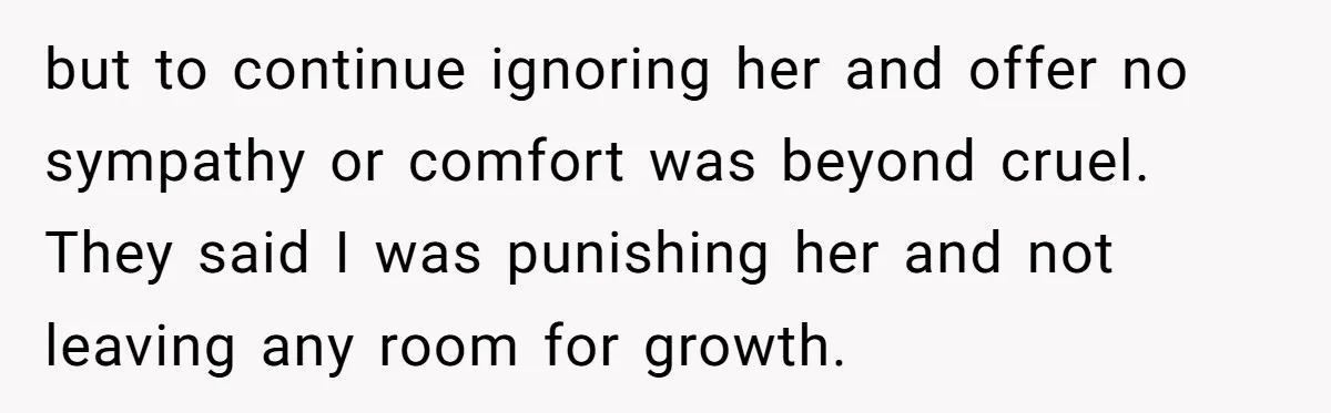 but to continue ignoring her and offer no sympathy or comfort was beyond cruel. They said I was punishing her and not leaving any room for growth.
