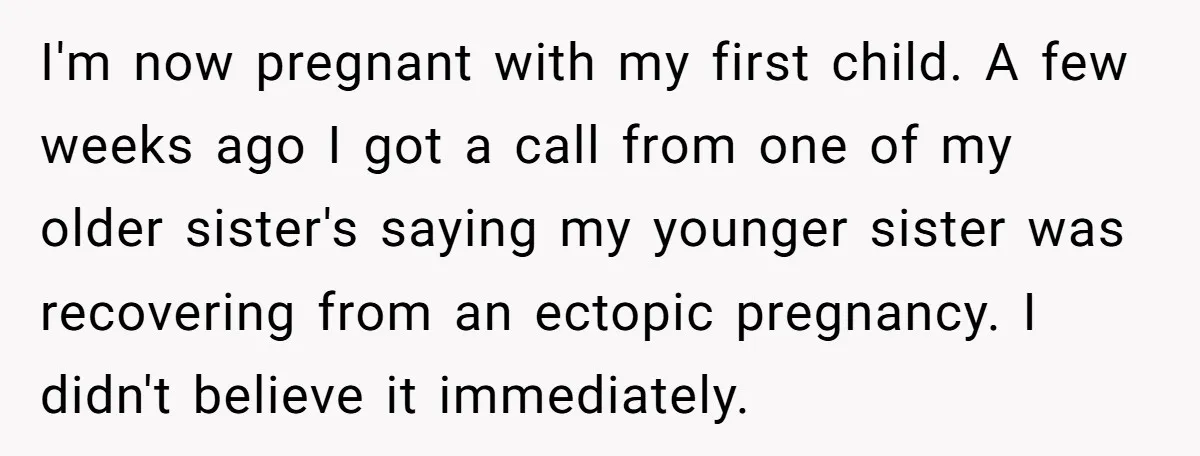 I'm now pregnant with my first child. A few weeks ago I got a call from one of my older sister's saying my younger sister was recovering from an ectopic...