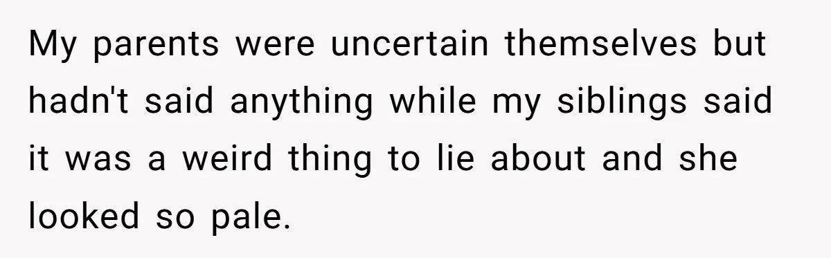 My parents were uncertain themselves but hadn't said anything while my siblings said it was a weird thing to lie about and she looked so pale.