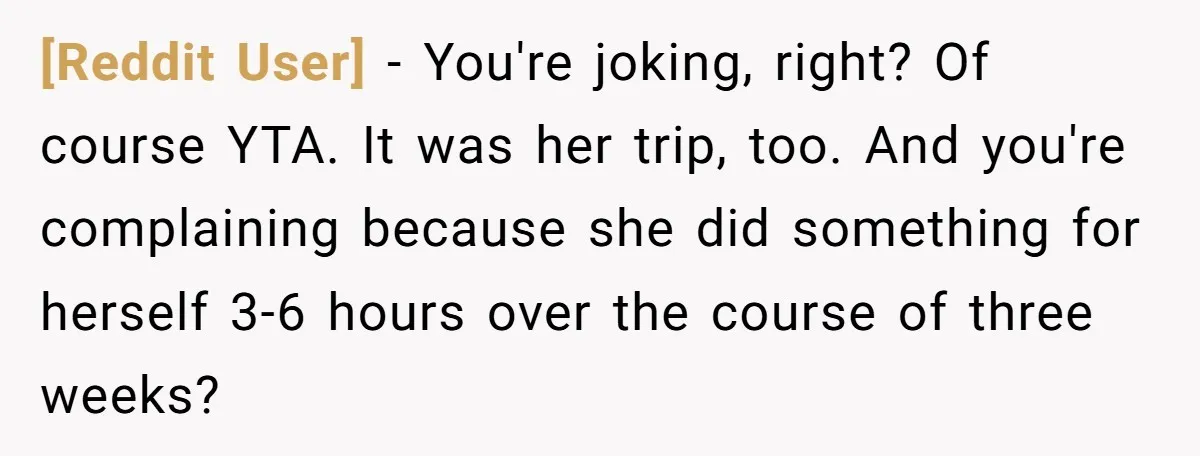 [Reddit User] − You're joking, right? Of course YTA. It was her trip, too. And you're complaining because she did something for herself 3-6 hours over the course of three...