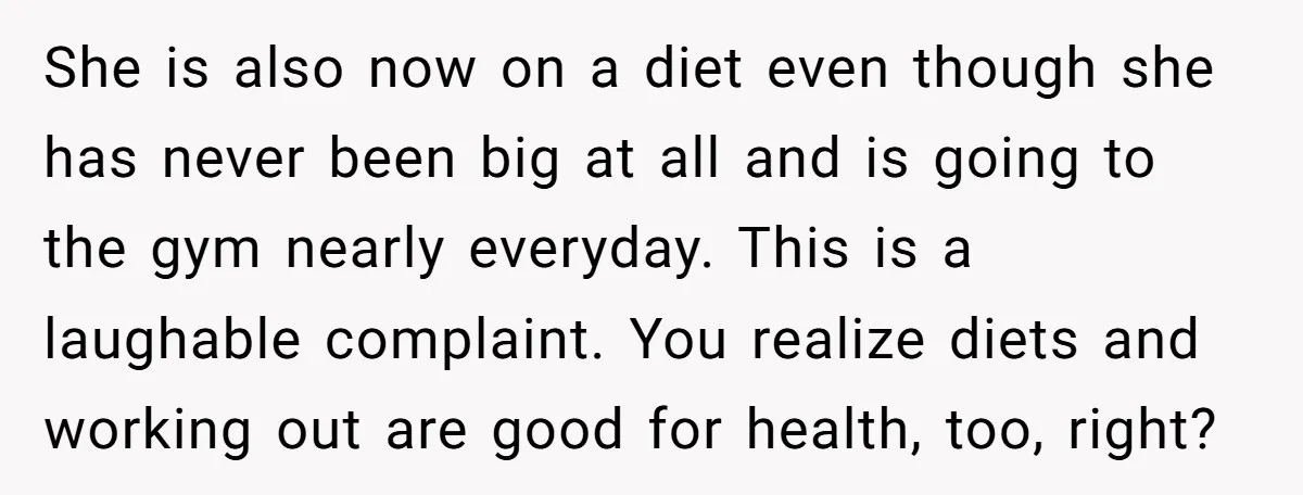 She is also now on a diet even though she has never been big at all and is going to the gym nearly everyday. This is a laughable complaint. You...