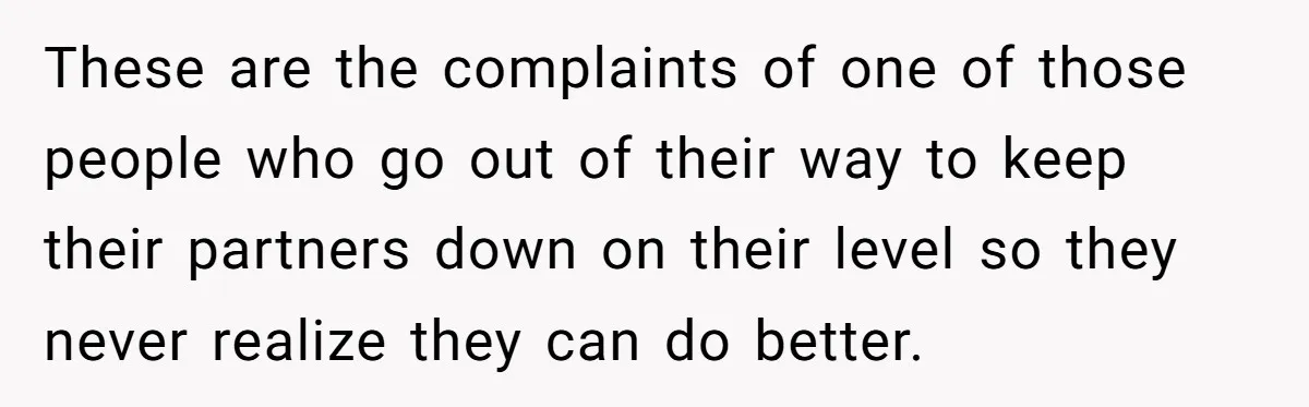 These are the complaints of one of those people who go out of their way to keep their partners down on their level so they never realize they can do...