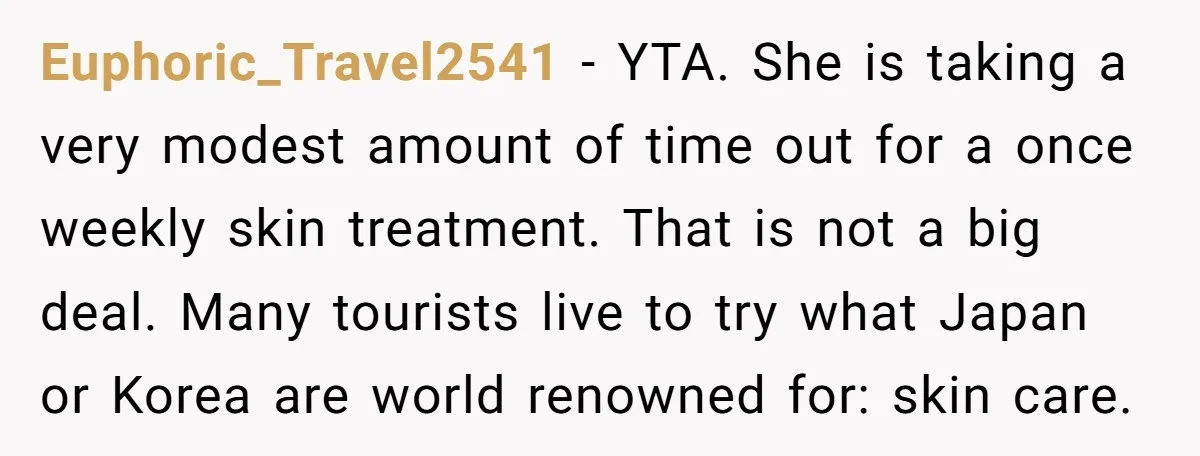Euphoric_Travel2541 − YTA. She is taking a very modest amount of time out for a once weekly skin treatment. That is not a big deal. Many tourists live to try...