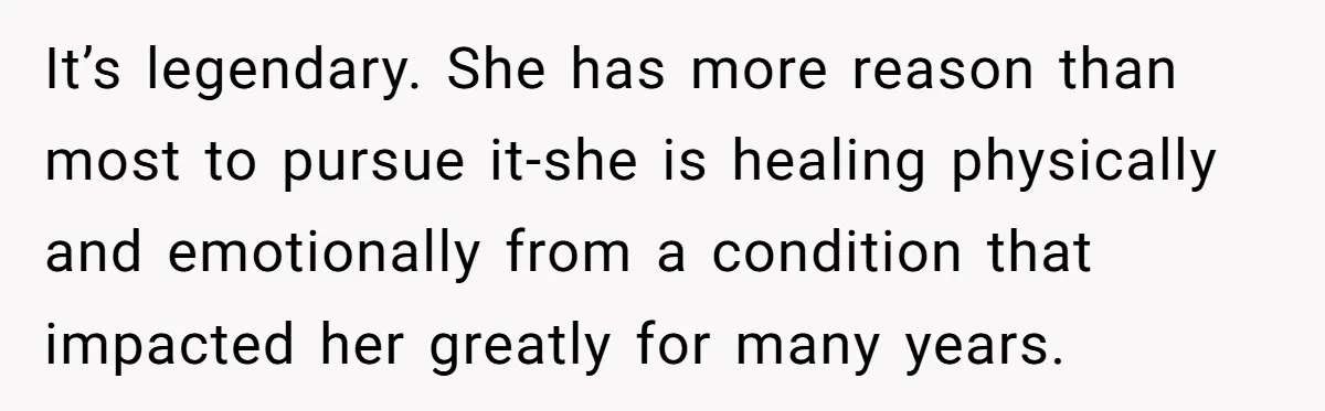 It’s legendary. She has more reason than most to pursue it-she is healing physically and emotionally from a condition that impacted her greatly for many years.