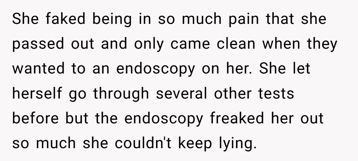 She faked being in so much pain that she passed out and only came clean when they wanted to an endoscopy on her. She let herself go through several other...