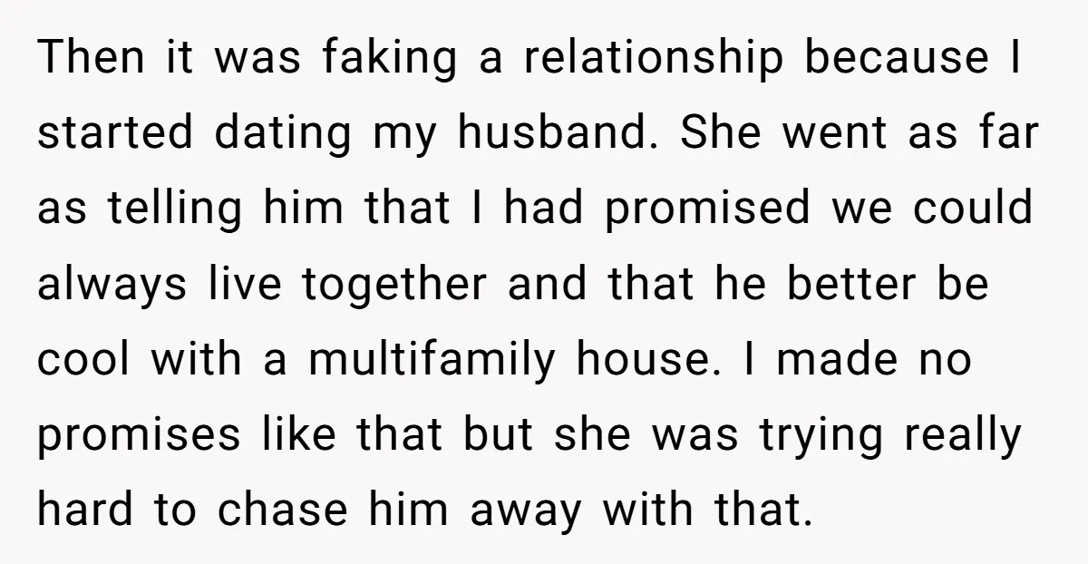 Then it was faking a relationship because I started dating my husband. She went as far as telling him that I had promised we could always live together and that...