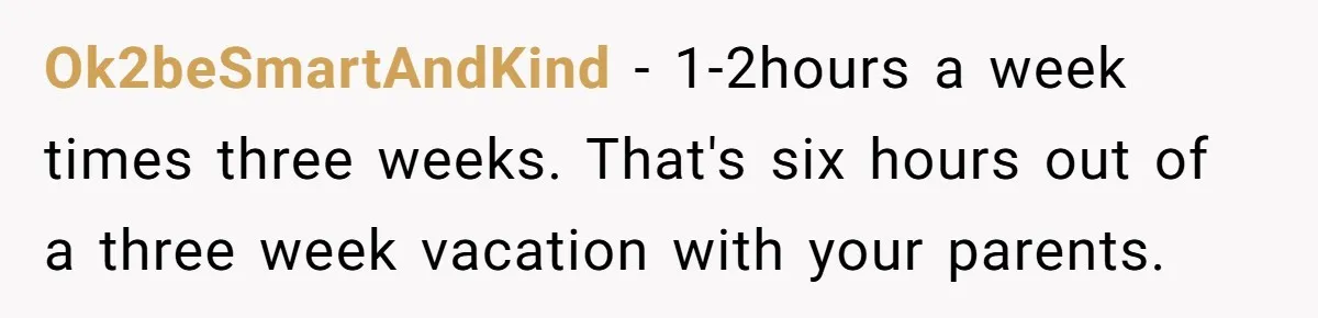 Ok2beSmartAndKind − 1-2hours a week times three weeks. That's six hours out of a three week vacation with your parents.