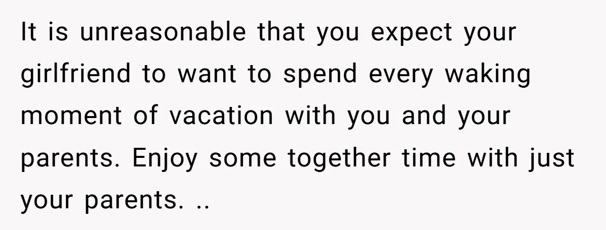 It is unreasonable that you expect your girlfriend to want to spend every waking moment of vacation with you and your parents. Enjoy some together time with just your parents....