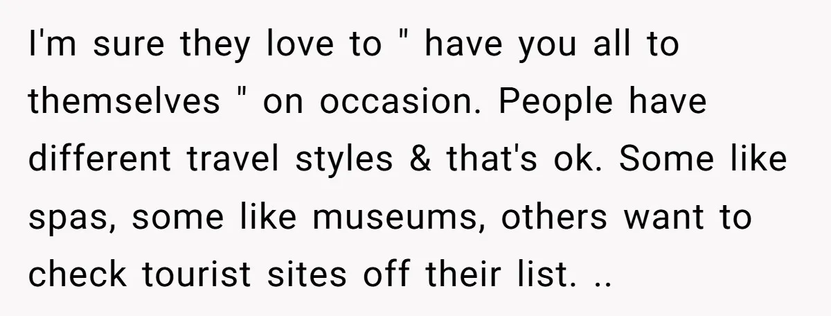 I'm sure they love to " have you all to themselves " on occasion. People have different travel styles & that's ok. Some like spas, some like museums, others want...