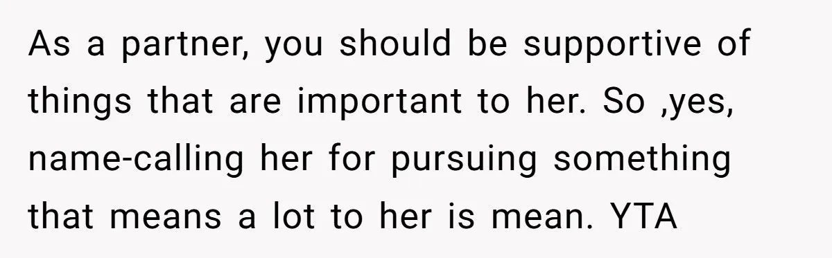 As a partner, you should be supportive of things that are important to her. So ,yes, name-calling her for pursuing something that means a lot to her is mean. YTA