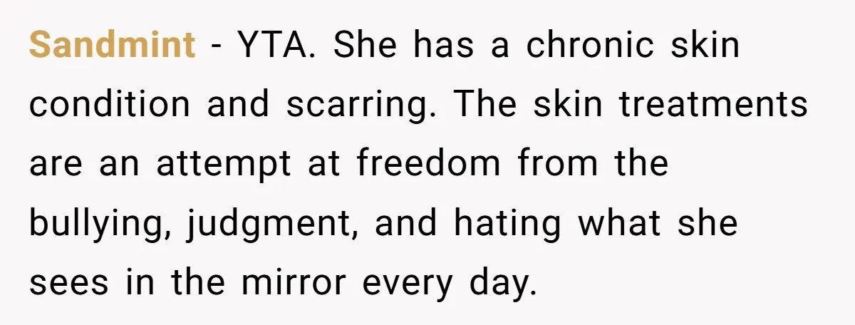 Sandmint − YTA. She has a chronic skin condition and scarring. The skin treatments are an attempt at freedom from the bullying, judgment, and hating what she sees in the...