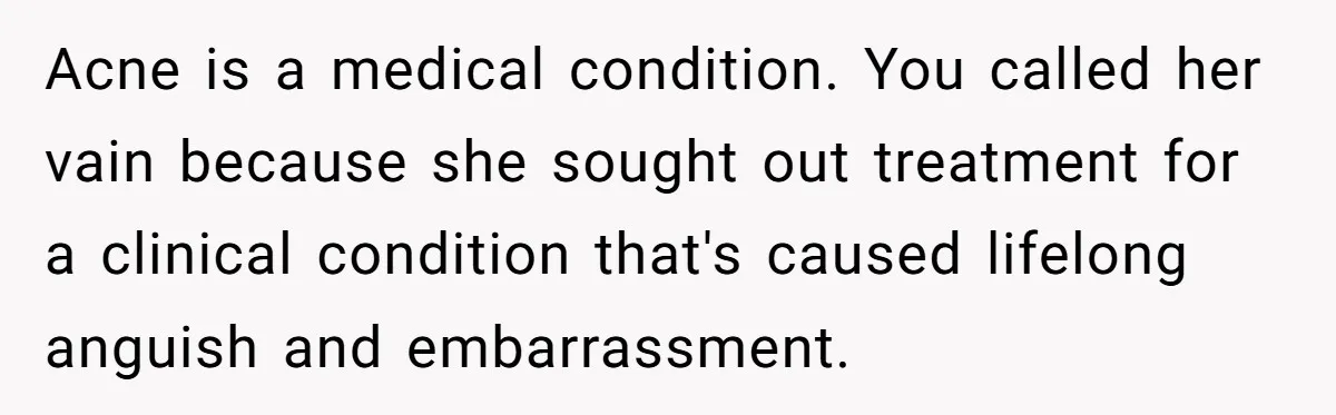 Acne is a medical condition. You called her vain because she sought out treatment for a clinical condition that's caused lifelong anguish and embarrassment.
