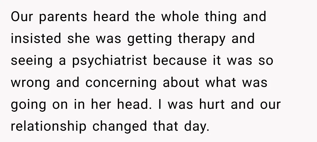 Our parents heard the whole thing and insisted she was getting therapy and seeing a psychiatrist because it was so wrong and concerning about what was going on in her...