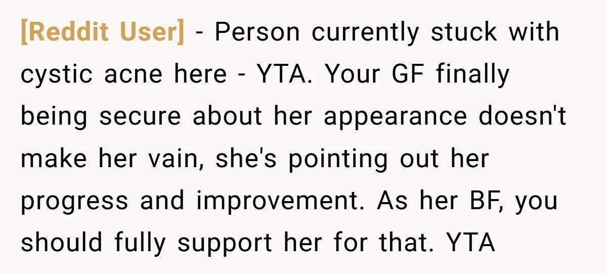 [Reddit User] − Person currently stuck with cystic acne here - YTA. Your GF finally being secure about her appearance doesn't make her vain, she's pointing out her progress and...