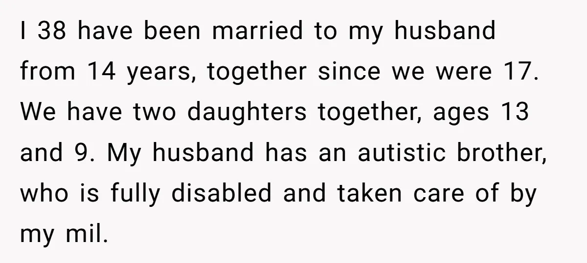 I 38 have been married to my husband from 14 years, together since we were 17. We have two daughters together, ages 13 and 9. My husband has an autistic...