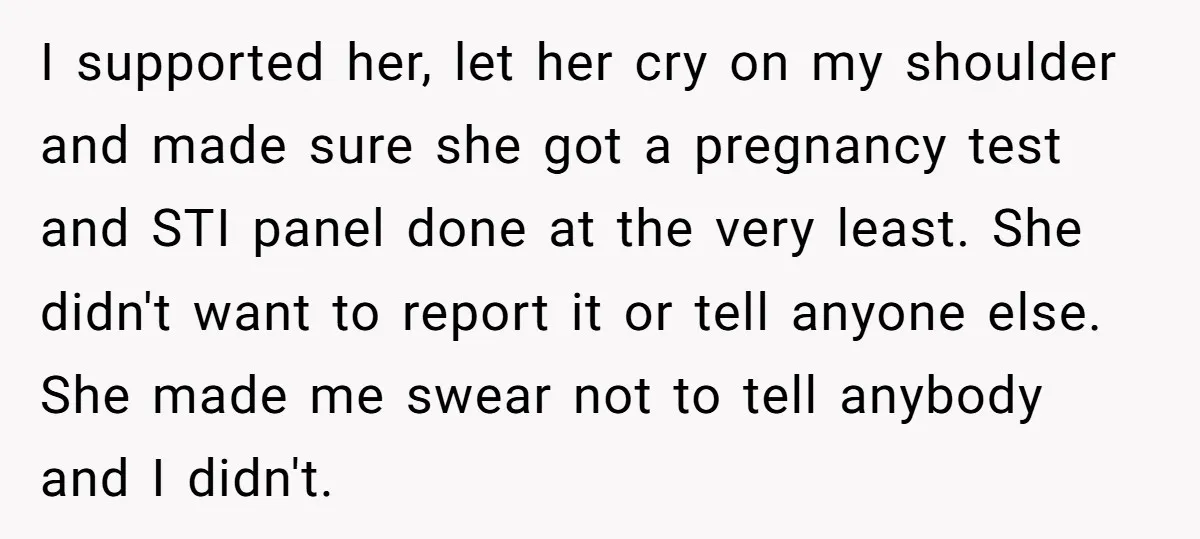I supported her, let her cry on my shoulder and made sure she got a pregnancy test and STI panel done at the very least. She didn't want to report...