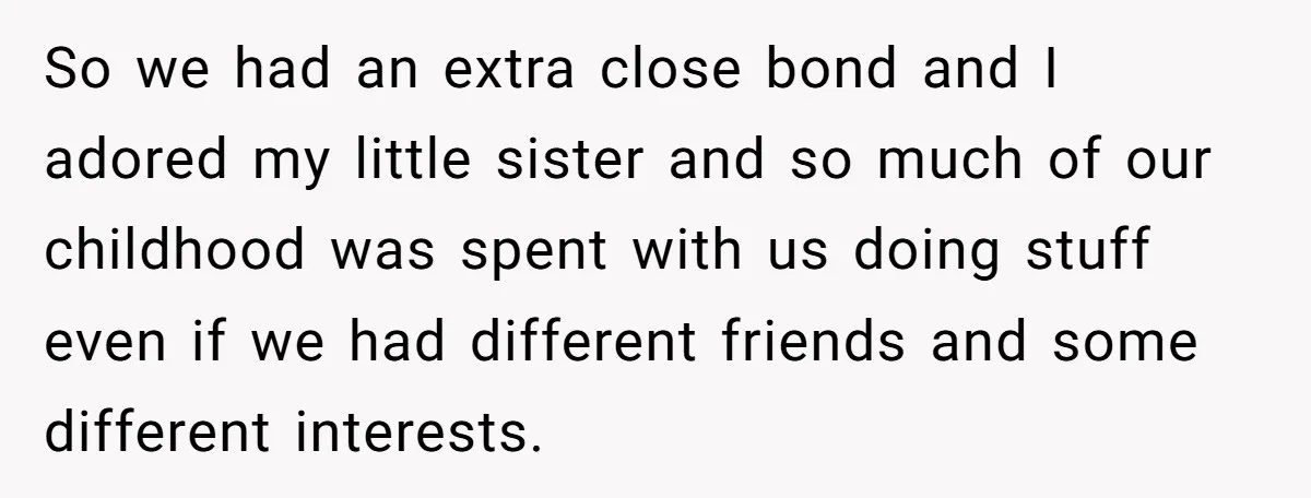 So we had an extra close bond and I adored my little sister and so much of our childhood was spent with us doing stuff even if we had different...