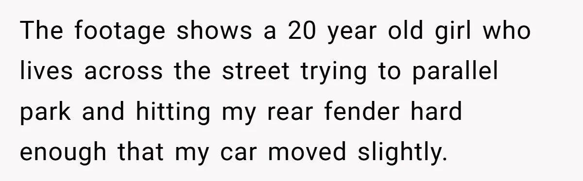 The footage shows a 20 year old girl who lives across the street trying to parallel park and hitting my rear fender hard enough that my car moved slightly.