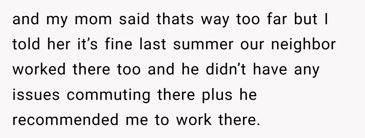and my mom said thats way too far but I told her it’s fine last summer our neighbor worked there too and he didn’t have any issues commuting there plus...