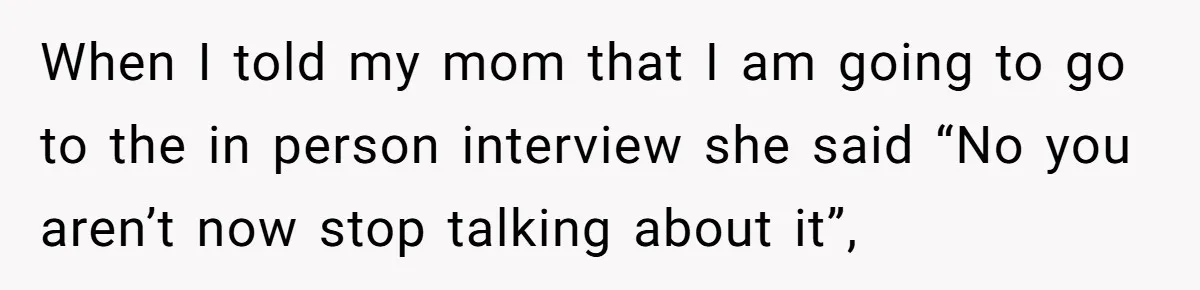 When I told my mom that I am going to go to the in person interview she said “No you aren’t now stop talking about it”,
