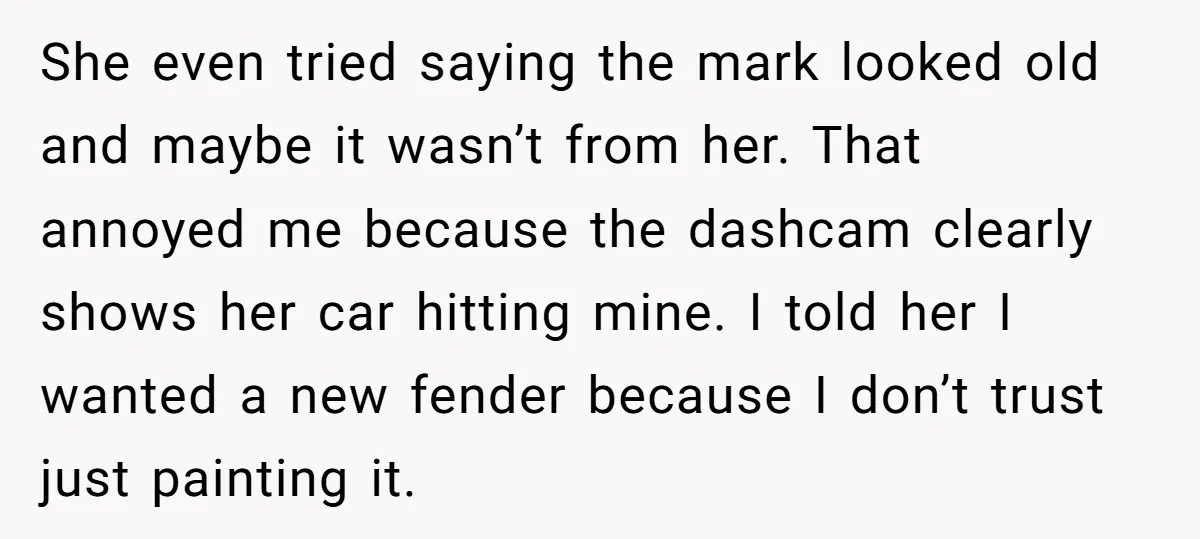 She even tried saying the mark looked old and maybe it wasn’t from her. That annoyed me because the dashcam clearly shows her car hitting mine. I told her I...