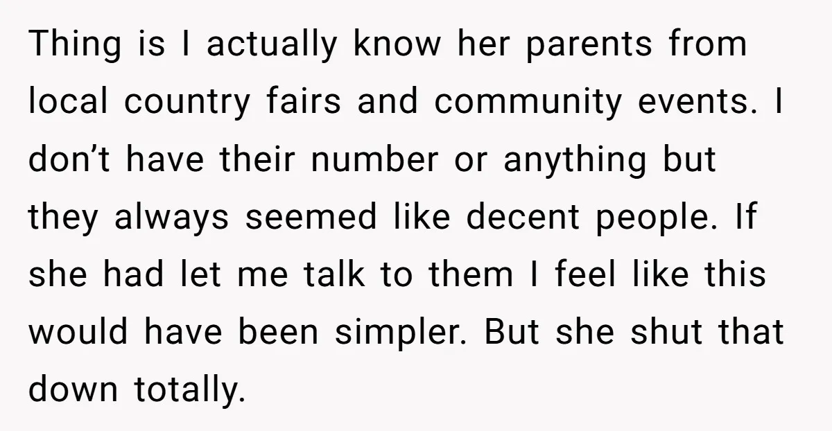 Thing is I actually know her parents from local country fairs and community events. I don’t have their number or anything but they always seemed like decent people. If she...