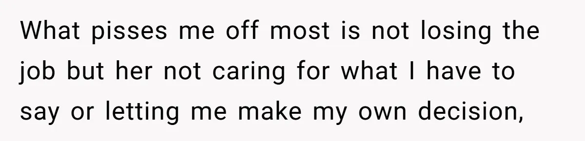 What pisses me off most is not losing the job but her not caring for what I have to say or letting me make my own decision,