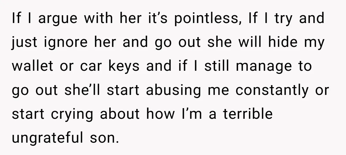 If I argue with her it’s pointless, If I try and just ignore her and go out she will hide my wallet or car keys and if I still manage...