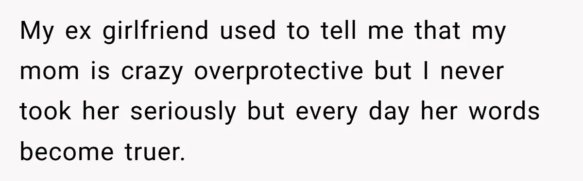 My ex girlfriend used to tell me that my mom is crazy overprotective but I never took her seriously but every day her words become truer.