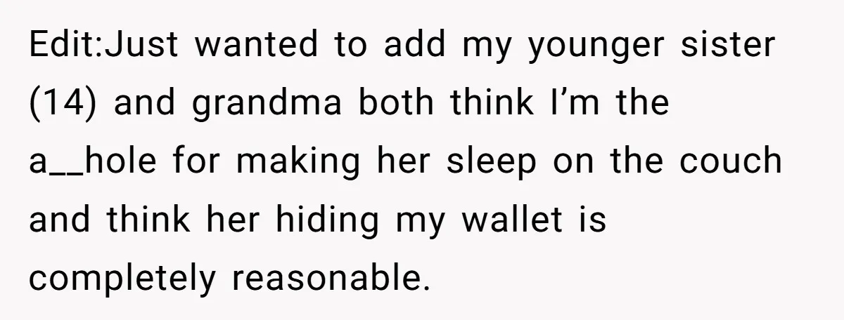 Edit:Just wanted to add my younger sister (14) and grandma both think I’m the a__hole for making her sleep on the couch and think her hiding my wallet is completely...