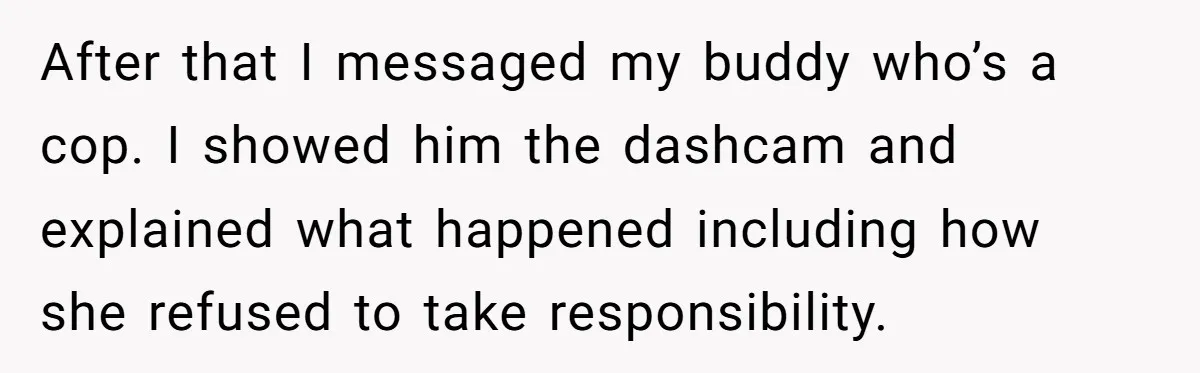 After that I messaged my buddy who’s a cop. I showed him the dashcam and explained what happened including how she refused to take responsibility.
