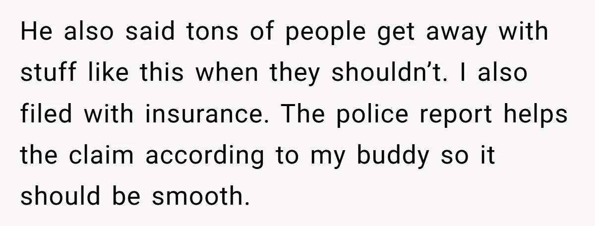 He also said tons of people get away with stuff like this when they shouldn’t. I also filed with insurance. The police report helps the claim according to my buddy...