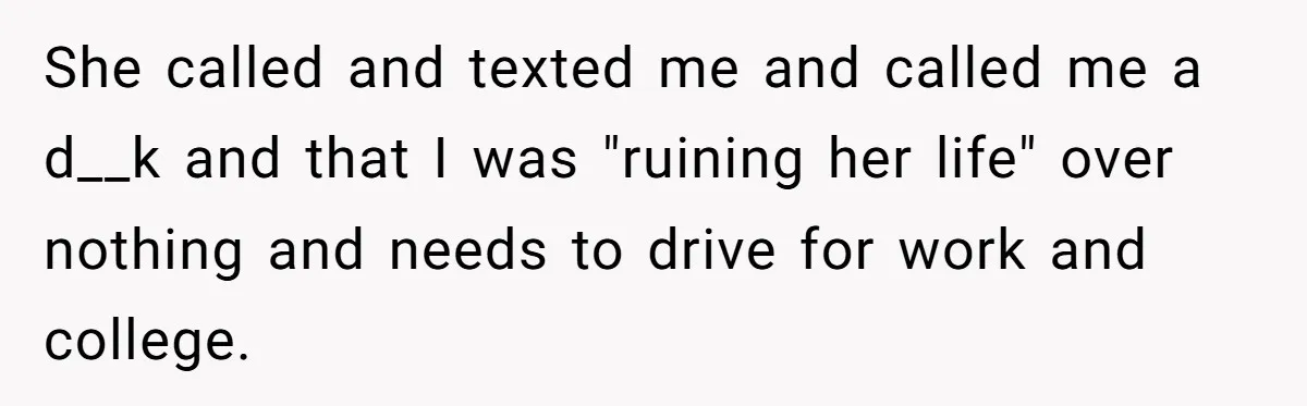 She called and texted me and called me a d__k and that I was "ruining her life" over nothing and needs to drive for work and college.