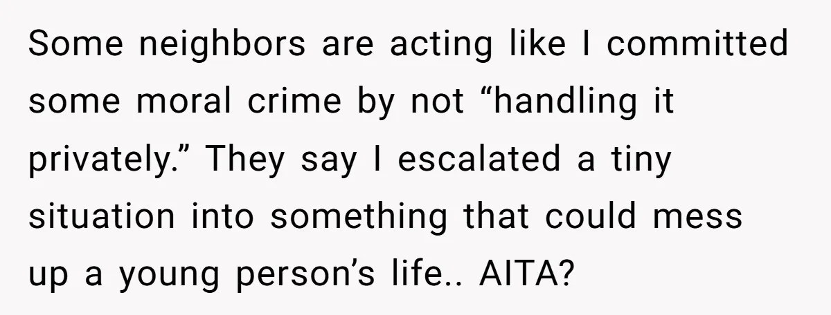 Some neighbors are acting like I committed some moral crime by not “handling it privately.” They say I escalated a tiny situation into something that could mess up a young...
