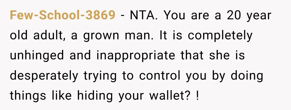 Few-School-3869 − NTA. You are a 20 year old adult, a grown man. It is completely unhinged and inappropriate that she is desperately trying to control you by doing things...