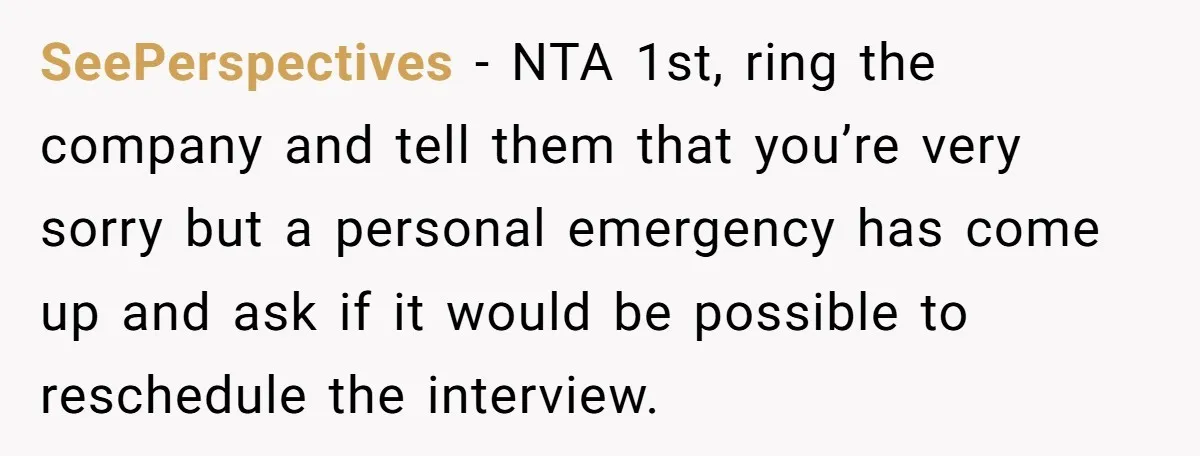 SeePerspectives − NTA 1st, ring the company and tell them that you’re very sorry but a personal emergency has come up and ask if it would be possible to reschedule...