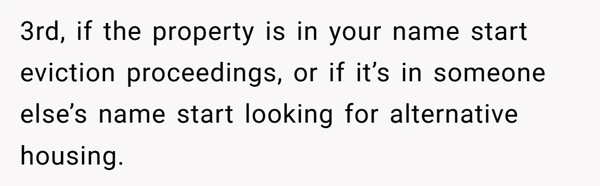 3rd, if the property is in your name start eviction proceedings, or if it’s in someone else’s name start looking for alternative housing.