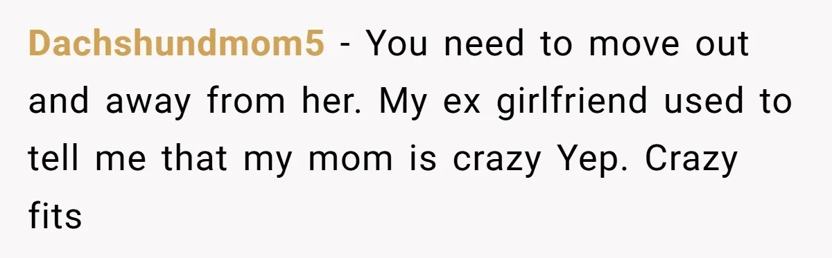 Dachshundmom5 − You need to move out and away from her. My ex girlfriend used to tell me that my mom is crazy Yep. Crazy fits