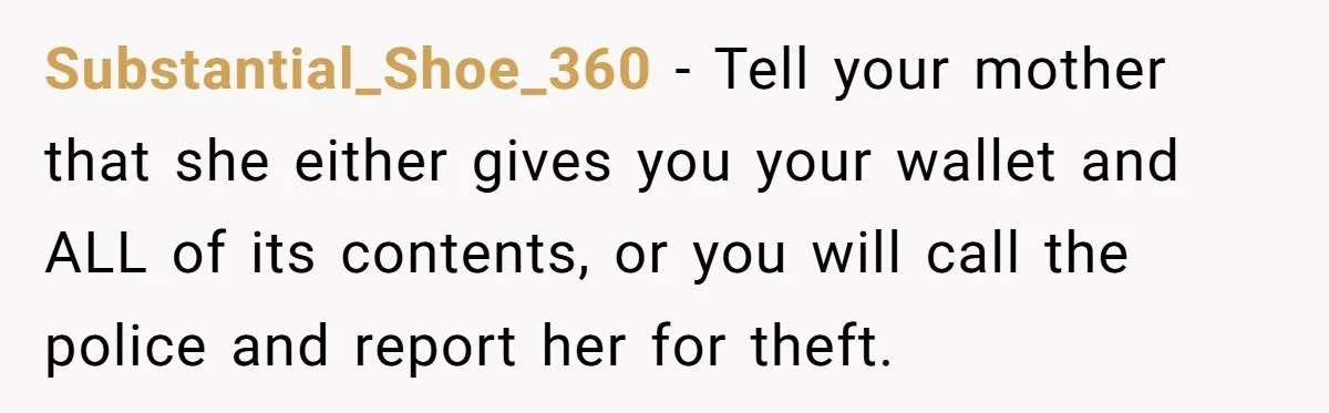 Substantial_Shoe_360 − Tell your mother that she either gives you your wallet and ALL of its contents, or you will call the police and report her for theft.