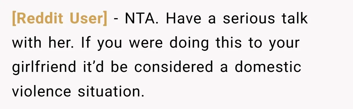 [Reddit User] − NTA. Have a serious talk with her. If you were doing this to your girlfriend it’d be considered a domestic violence situation.