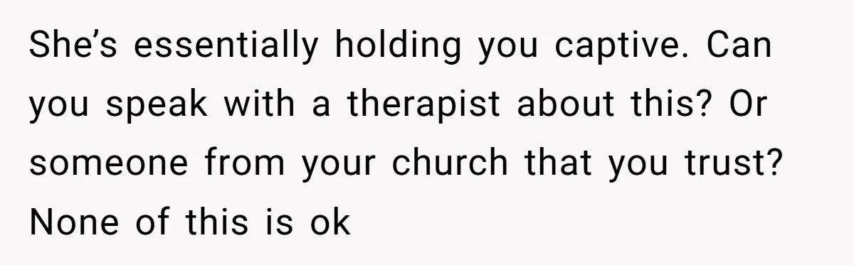 She’s essentially holding you captive. Can you speak with a therapist about this? Or someone from your church that you trust? None of this is ok