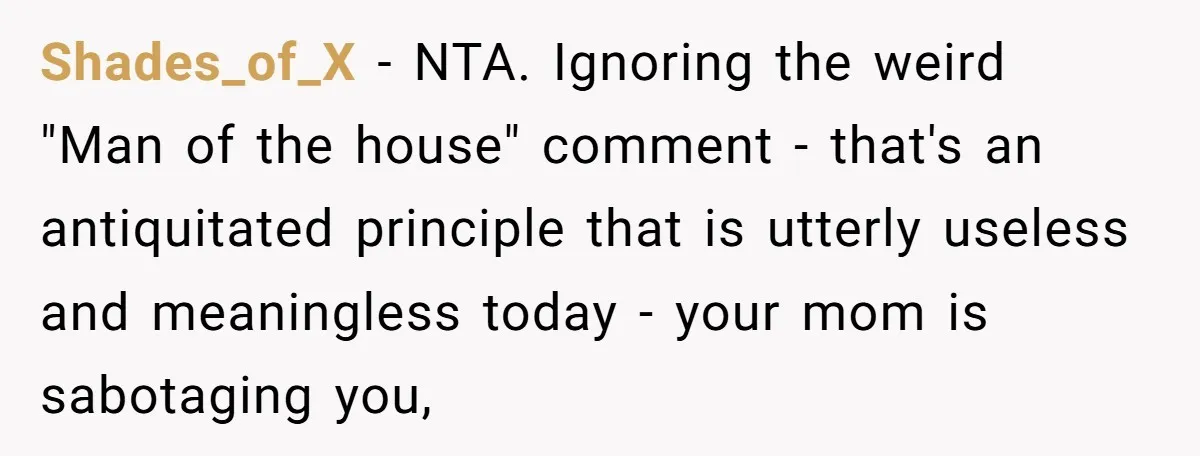 Shades_of_X − NTA. Ignoring the weird "Man of the house" comment - that's an antiquitated principle that is utterly useless and meaningless today - your mom is sabotaging you,