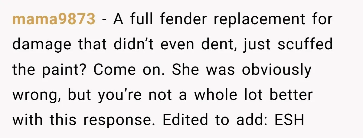 mama9873 − A full fender replacement for damage that didn’t even dent, just scuffed the paint? Come on. She was obviously wrong, but you’re not a whole lot better with...