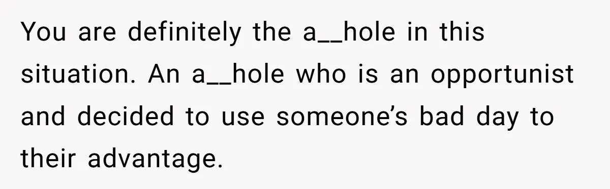 You are definitely the a__hole in this situation. An a__hole who is an opportunist and decided to use someone’s bad day to their advantage.