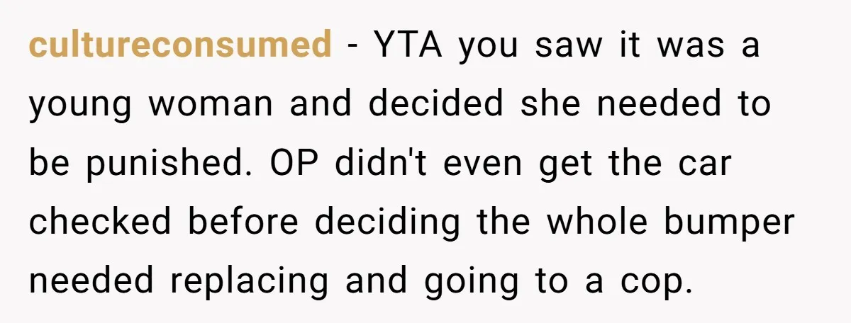 cultureconsumed − YTA you saw it was a young woman and decided she needed to be punished. OP didn't even get the car checked before deciding the whole bumper needed...