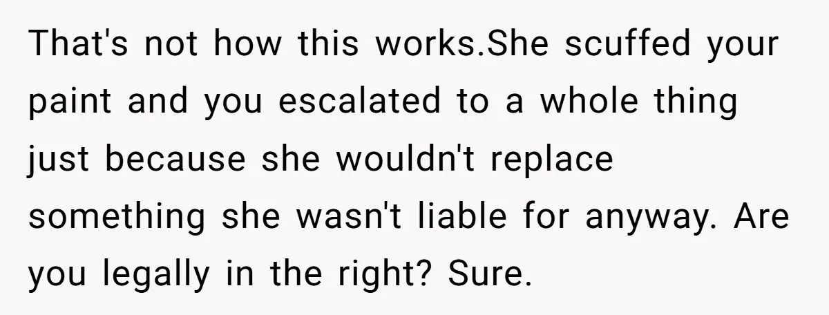 That's not how this works.She scuffed your paint and you escalated to a whole thing just because she wouldn't replace something she wasn't liable for anyway. Are you legally in...